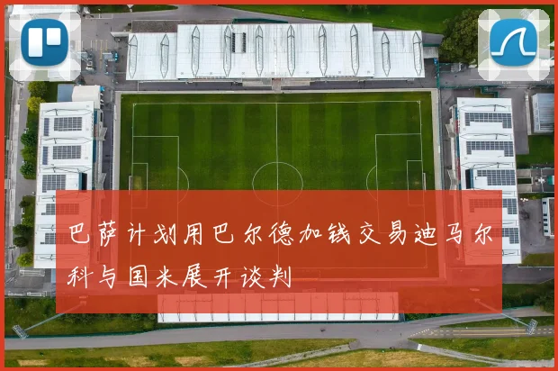 巴萨计划用巴尔德加钱交易迪马尔科与国米展开谈判