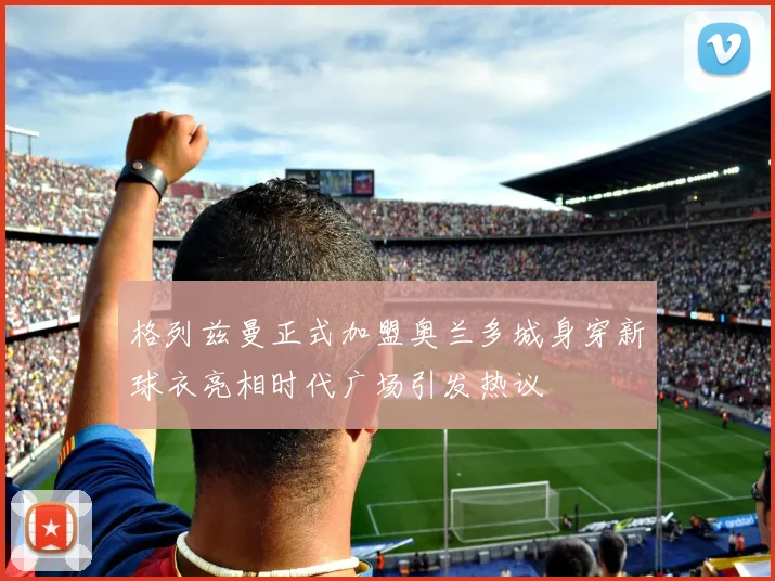 格列兹曼正式加盟奥兰多城身穿新球衣亮相时代广场引发热议