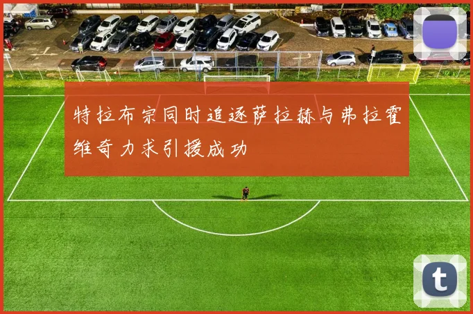 特拉布宗同时追逐萨拉赫与弗拉霍维奇力求引援成功
