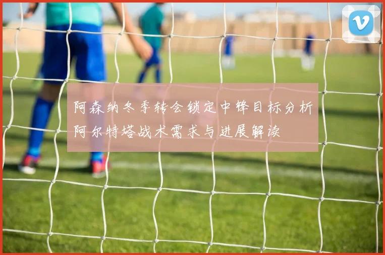 阿森纳冬季转会锁定中锋目标分析阿尔特塔战术需求与进展解读